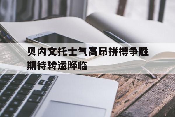 米兰体育APP-贝内文托士气高昂拼搏争胜期待转运降临的简单介绍